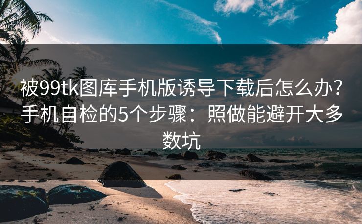 被99tk图库手机版诱导下载后怎么办？手机自检的5个步骤：照做能避开大多数坑