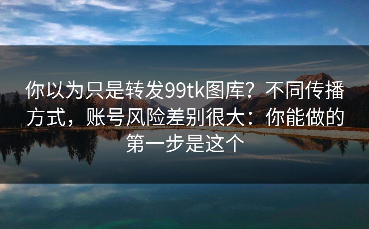 你以为只是转发99tk图库？不同传播方式，账号风险差别很大：你能做的第一步是这个