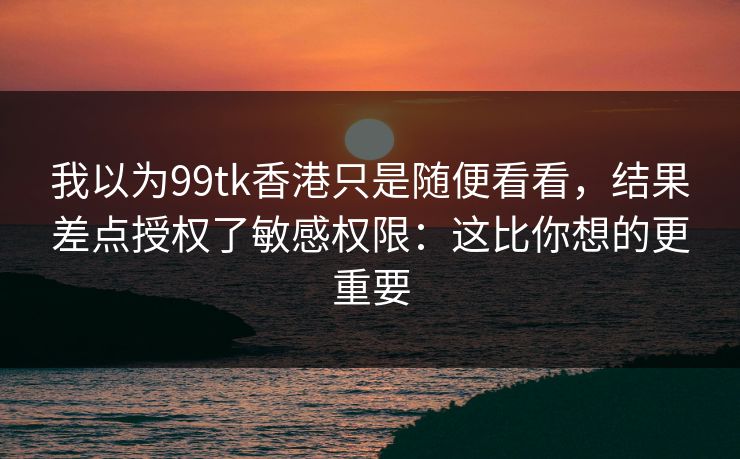 我以为99tk香港只是随便看看，结果差点授权了敏感权限：这比你想的更重要