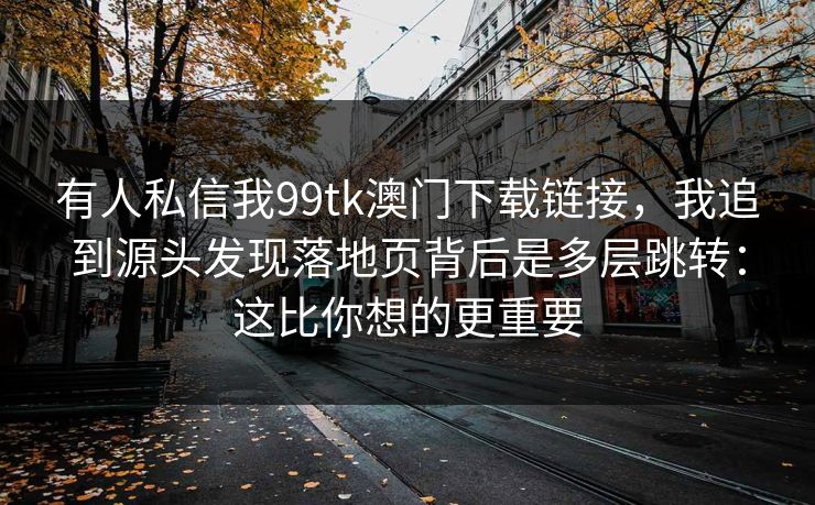 有人私信我99tk澳门下载链接，我追到源头发现落地页背后是多层跳转：这比你想的更重要