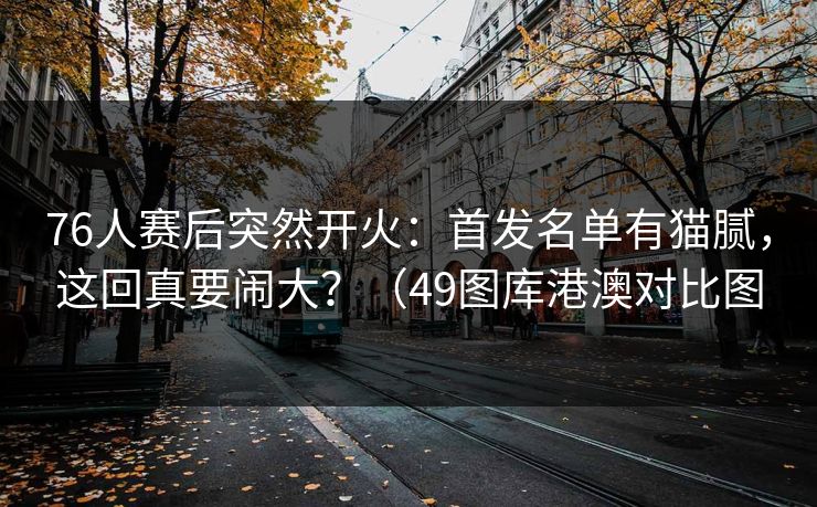 76人赛后突然开火：首发名单有猫腻，这回真要闹大？（49图库港澳对比图