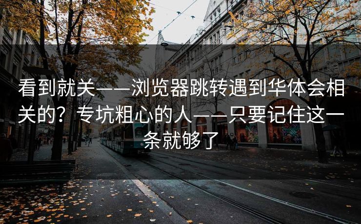 看到就关——浏览器跳转遇到华体会相关的？专坑粗心的人——只要记住这一条就够了