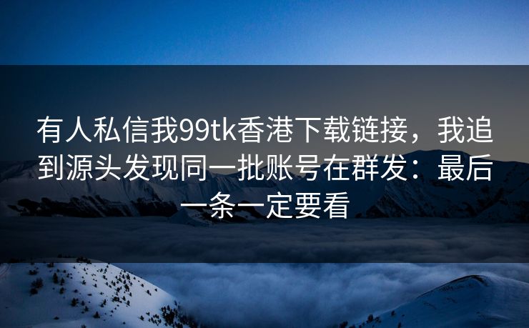 有人私信我99tk香港下载链接，我追到源头发现同一批账号在群发：最后一条一定要看