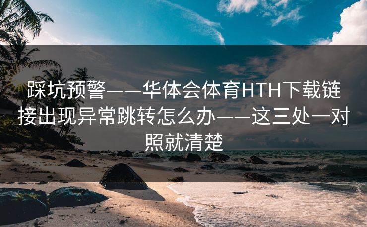踩坑预警——华体会体育HTH下载链接出现异常跳转怎么办——这三处一对照就清楚 踩坑预警——华体会体育HTH下载链接出现异常跳转怎么办——这三处一对照就清楚