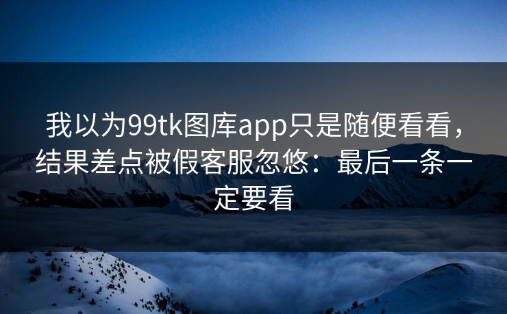 我以为99tk图库app只是随便看看，结果差点被假客服忽悠：最后一条一定要看