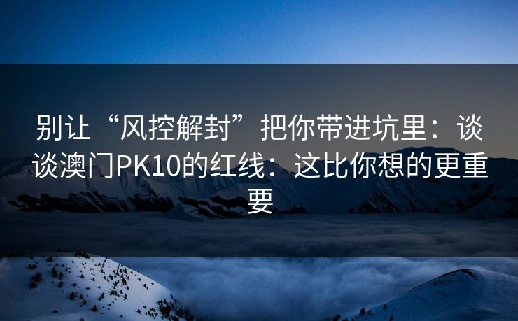 别让“风控解封”把你带进坑里：谈谈澳门PK10的红线：这比你想的更重要