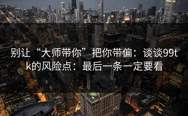 别让“大师带你”把你带偏：谈谈99tk的风险点：最后一条一定要看