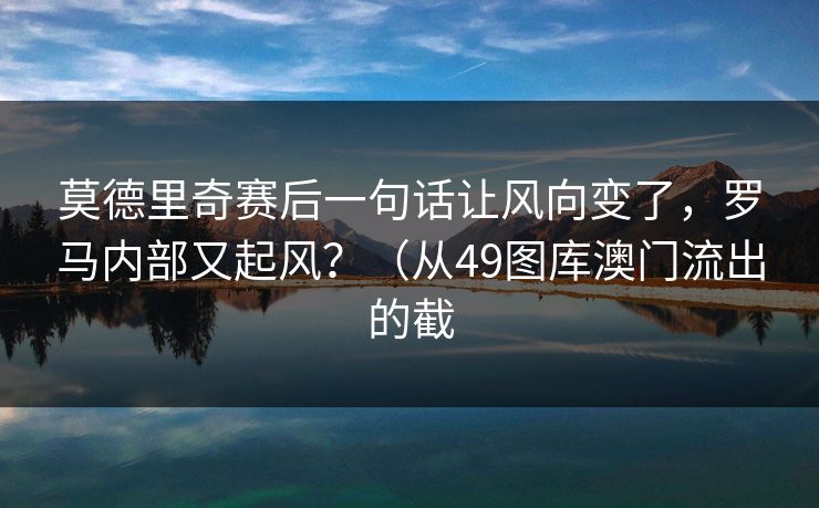 莫德里奇赛后一句话让风向变了，罗马内部又起风？（从49图库澳门流出的截