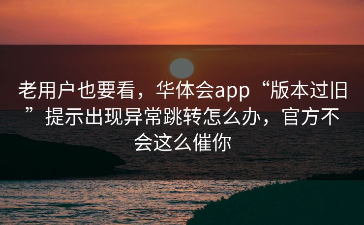 老用户也要看，华体会app“版本过旧”提示出现异常跳转怎么办，官方不会这么催你